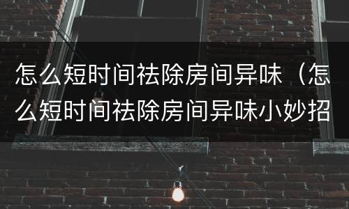 怎么短时间祛除房间异味（怎么短时间祛除房间异味小妙招）