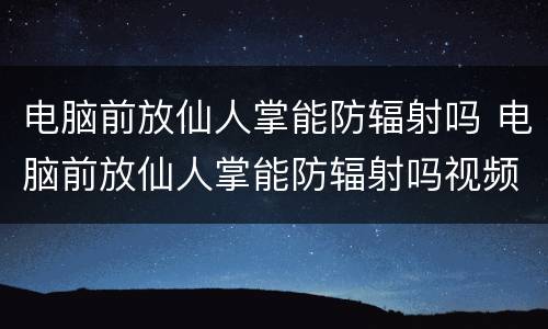 电脑前放仙人掌能防辐射吗 电脑前放仙人掌能防辐射吗视频
