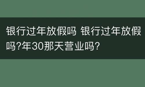 银行过年放假吗 银行过年放假吗?年30那天营业吗?