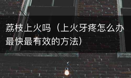荔枝上火吗（上火牙疼怎么办最快最有效的方法）