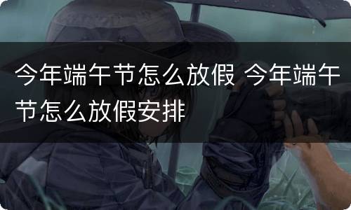 今年端午节怎么放假 今年端午节怎么放假安排