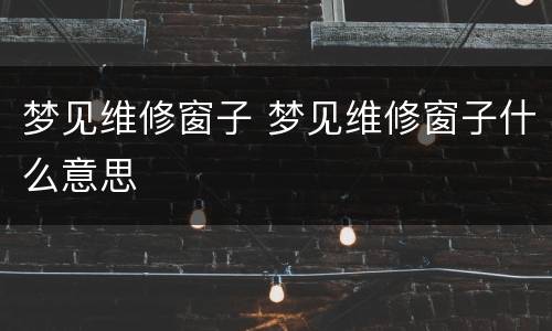 梦见维修窗子 梦见维修窗子什么意思