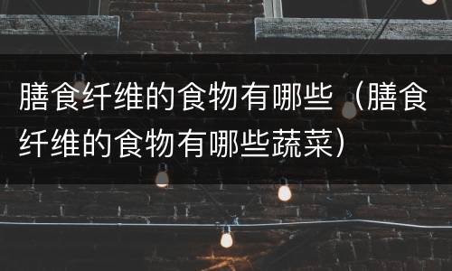 膳食纤维的食物有哪些（膳食纤维的食物有哪些蔬菜）
