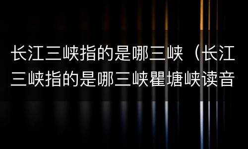 长江三峡指的是哪三峡（长江三峡指的是哪三峡瞿塘峡读音）