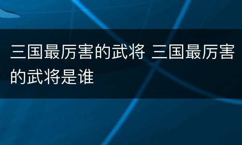 三国最厉害的武将 三国最厉害的武将是谁