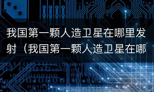 我国第一颗人造卫星在哪里发射（我国第一颗人造卫星在哪里发射成功?）
