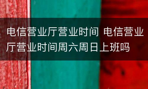 电信营业厅营业时间 电信营业厅营业时间周六周日上班吗