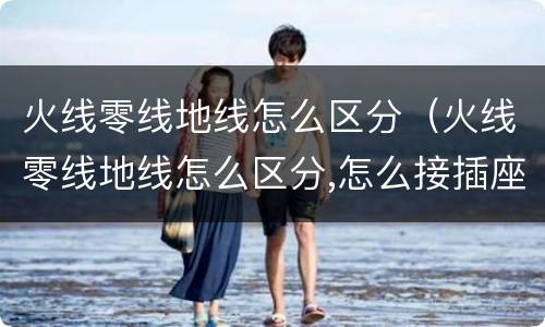 火线零线地线怎么区分（火线零线地线怎么区分,怎么接插座）