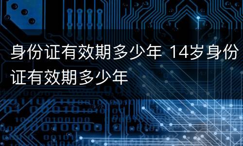 身份证有效期多少年 14岁身份证有效期多少年