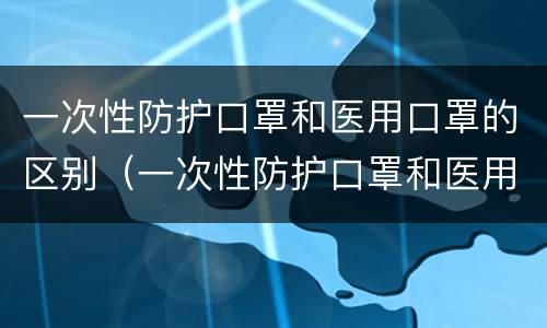 一次性防护口罩和医用口罩的区别（一次性防护口罩和医用口罩的区别口罩）
