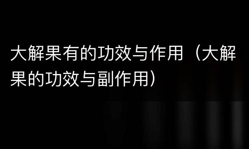 大解果有的功效与作用（大解果的功效与副作用）