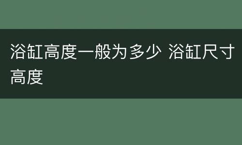 浴缸高度一般为多少 浴缸尺寸高度