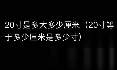 20寸是多大多少厘米（20寸等于多少厘米是多少寸）