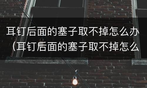 耳钉后面的塞子取不掉怎么办（耳钉后面的塞子取不掉怎么办视频过程）
