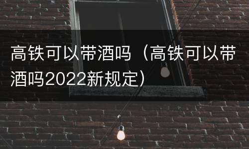 高铁可以带酒吗（高铁可以带酒吗2022新规定）