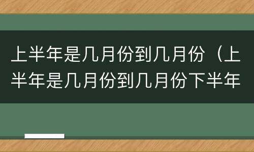 上半年是几月份到几月份（上半年是几月份到几月份下半年是几月份到几月份）
