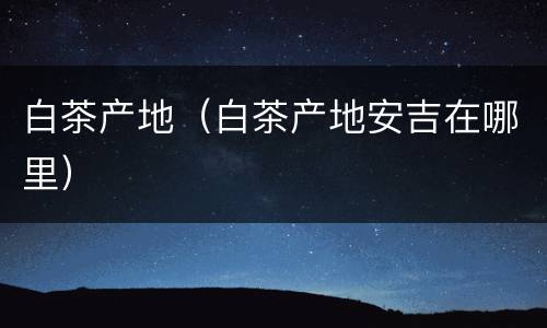 白茶产地（白茶产地安吉在哪里）