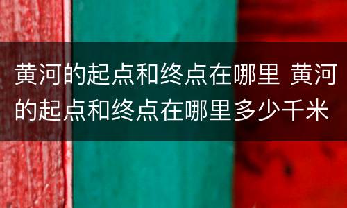 黄河的起点和终点在哪里 黄河的起点和终点在哪里多少千米