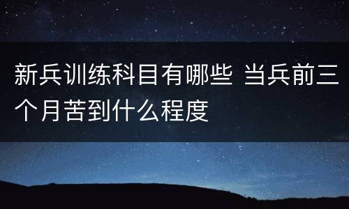 新兵训练科目有哪些 当兵前三个月苦到什么程度