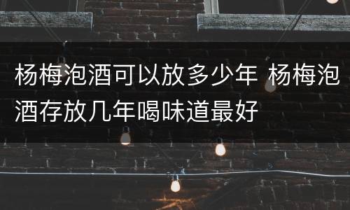 杨梅泡酒可以放多少年 杨梅泡酒存放几年喝味道最好