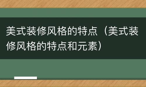 美式装修风格的特点（美式装修风格的特点和元素）
