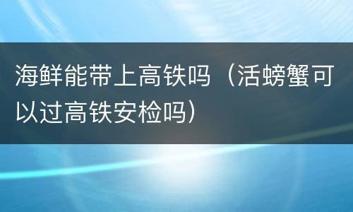 海鲜能带上高铁吗（活螃蟹可以过高铁安检吗）