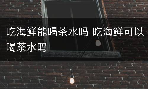 吃海鲜能喝茶水吗 吃海鲜可以喝茶水吗