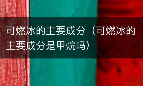 可燃冰的主要成分（可燃冰的主要成分是甲烷吗）