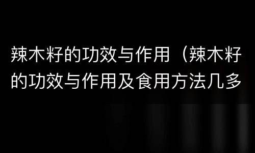 辣木籽的功效与作用（辣木籽的功效与作用及食用方法几多钱一斤）