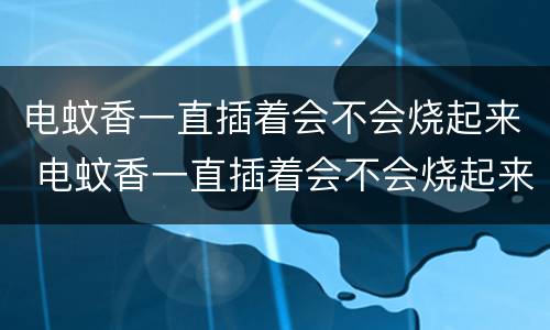 电蚊香一直插着会不会烧起来 电蚊香一直插着会不会烧起来?