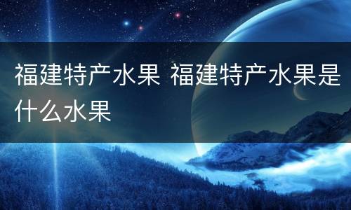 福建特产水果 福建特产水果是什么水果