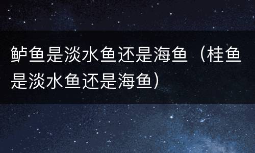 鲈鱼是淡水鱼还是海鱼（桂鱼是淡水鱼还是海鱼）