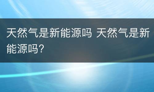 天然气是新能源吗 天然气是新能源吗?