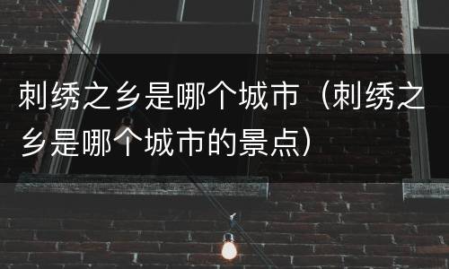 刺绣之乡是哪个城市（刺绣之乡是哪个城市的景点）