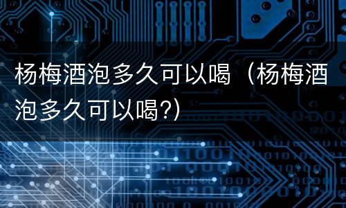 杨梅酒泡多久可以喝（杨梅酒泡多久可以喝?）