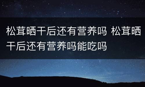 松茸晒干后还有营养吗 松茸晒干后还有营养吗能吃吗