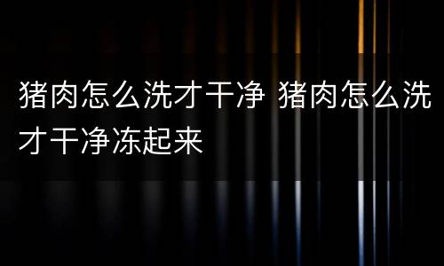 猪肉怎么洗才干净 猪肉怎么洗才干净冻起来