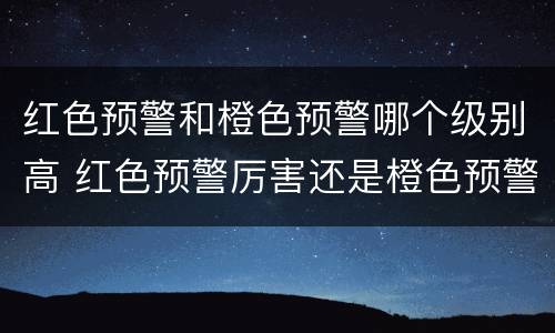 红色预警和橙色预警哪个级别高 红色预警厉害还是橙色预警厉害
