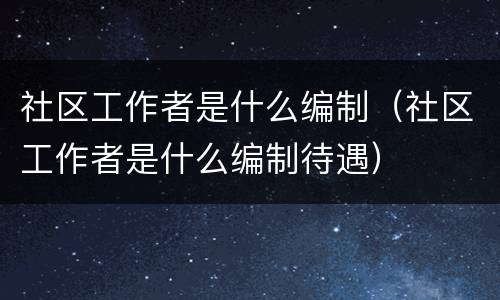 社区工作者是什么编制（社区工作者是什么编制待遇）