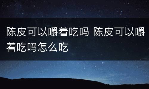 陈皮可以嚼着吃吗 陈皮可以嚼着吃吗怎么吃