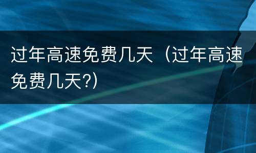 过年高速免费几天（过年高速免费几天?）