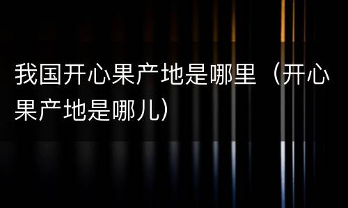 我国开心果产地是哪里（开心果产地是哪儿）