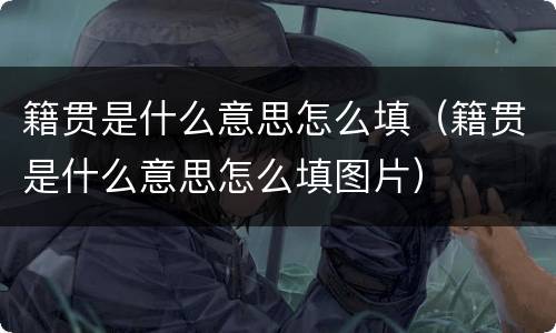 籍贯是什么意思怎么填（籍贯是什么意思怎么填图片）
