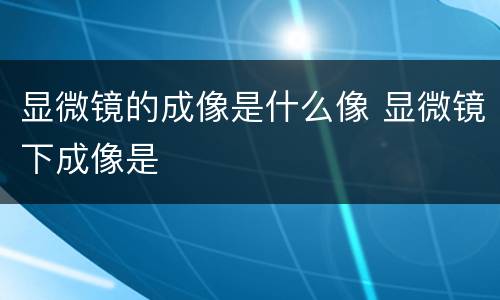 显微镜的成像是什么像 显微镜下成像是