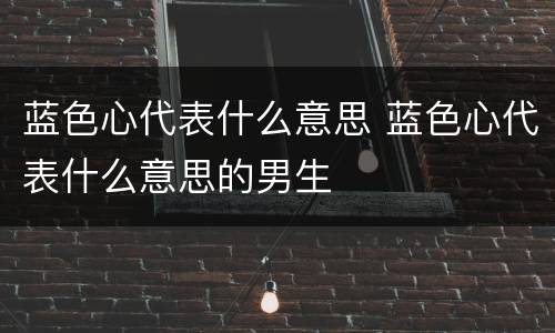蓝色心代表什么意思 蓝色心代表什么意思的男生