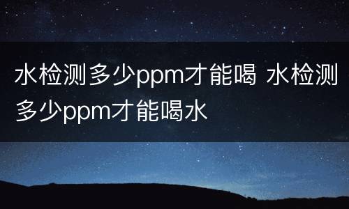 水检测多少ppm才能喝 水检测多少ppm才能喝水