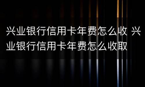 兴业银行信用卡年费怎么收 兴业银行信用卡年费怎么收取