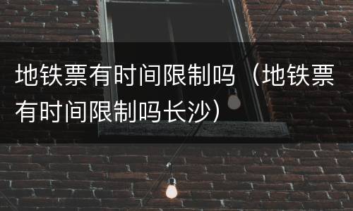 地铁票有时间限制吗（地铁票有时间限制吗长沙）