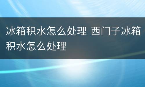 冰箱积水怎么处理 西门子冰箱积水怎么处理