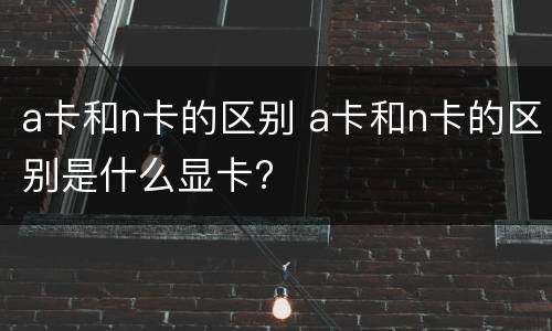 a卡和n卡的区别 a卡和n卡的区别是什么显卡?